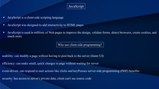 JavaScript
 JavaScript is a client-side scripting language
 JavaScript was designed to add interactivity to HTML pages
 JavaScript is used in millions of Web pages to improve the design, validate forms, detect browsers, create cookies, and
much more
Why use client-side programming?
usability: can modify a page without having to post back to the server (faster UI)
efficiency: can make small, quick changes to page without waiting for server
event-driven: can respond to user actions like clicks and keyPresses server-side programming (PHP) benefits:
security: has access to server's private data; client can't see source code
 