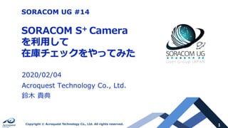 1Copyright © Acroquest Technology Co., Ltd. All rights reserved.
SORACOM S+ Camera
を利⽤して
在庫チェックをやってみた
2020/02/04
Acroquest Technology Co., Ltd.
鈴⽊ 貴典
SORACOM UG #14
 