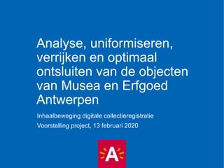 Analyse, uniformiseren,
verrijken en optimaal
ontsluiten van de objecten
van Musea en Erfgoed
Antwerpen
Inhaalbeweging digitale collectieregistratie
Voorstelling project, 13 februari 2020
 