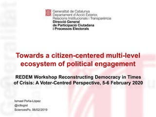 Towards a citizen-centered multi-level
ecosystem of political engagement
Identificació del
departament o organisme
Ismael Peña-López
@ictlogist
SciencesPo, 06/02/2019
REDEM Workshop Reconstructing Democracy in Times
of Crisis: A Voter-Centred Perspective, 5-6 February 2020
 