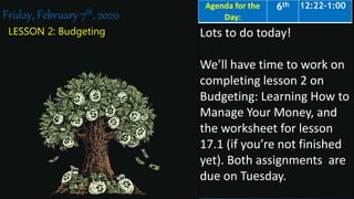 LESSON 2: Budgeting
Friday, February 7th, 2020
Lots to do today!
We’ll have time to work on
completing lesson 2 on
Budgeting: Learning How to
Manage Your Money, and
the worksheet for lesson
17.1 (if you’re not finished
yet). Both assignments are
due on Tuesday.
Agenda for the
Day:
6th 12:22-1:00
 