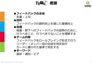 ©2020 kaleidosolutions inc. all rights reserved
概要
●フィードバックの主体
先輩・上司
●目的
フィードバックの質的向上を通じた業績向上
●目標
後輩・部下へのフィードバックの習熟のために、
行うべきこと、行うべきでないことを理解する
●ゲーム内容
フィードバックをロールプレイング形式で行う
リーダー・メンバー役の会話を判定役が
カードに書かれた基準で判定する
●キーワード
進捗・通知・ピア
3
 
