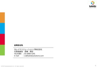 ©2020 kaleidosolutions inc. all rights reserved 9
お問合せ先
カレイドソリューションズ株式会社
代表取締役 高橋 興史
TEL(代表）：03-6908-5245
E-mail ：cs@kaleidosolutions.com
 