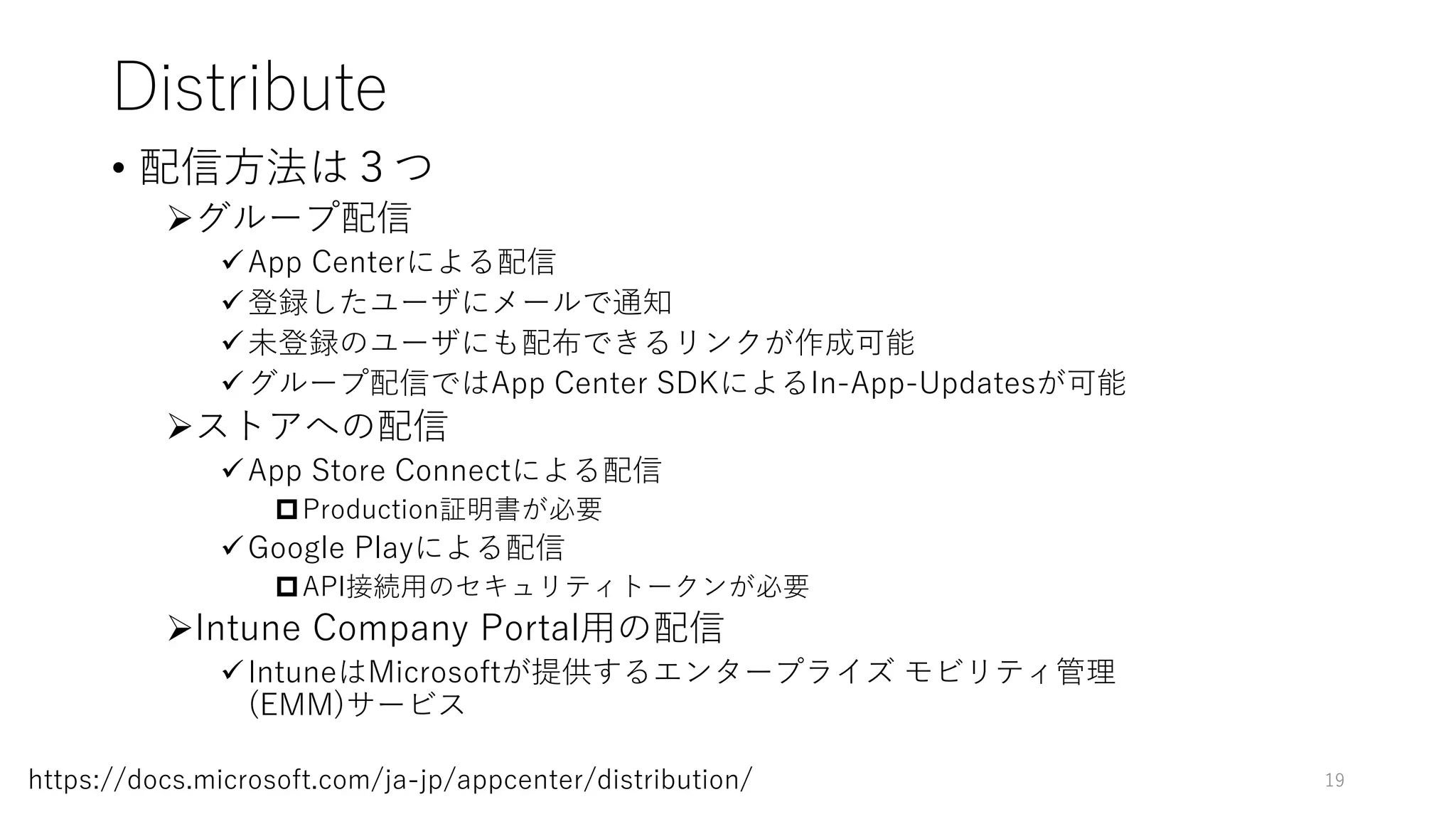 Distribute
• 配信方法は３つ
グループ配信
App Centerによる配信
登録したユーザにメールで通知
未登録のユーザにも配布できるリンクが作成可能
グループ配信ではApp Center SDKによるIn-App-Updatesが可能
ストアへの配信
App Store Connectによる配信
Production証明書が必要
Google Playによる配信
API接続用のセキュリティトークンが必要
Intune Company Portal用の配信
IntuneはMicrosoftが提供するエンタープライズ モビリティ管理
(EMM)サービス
19https://docs.microsoft.com/ja-jp/appcenter/distribution/
 