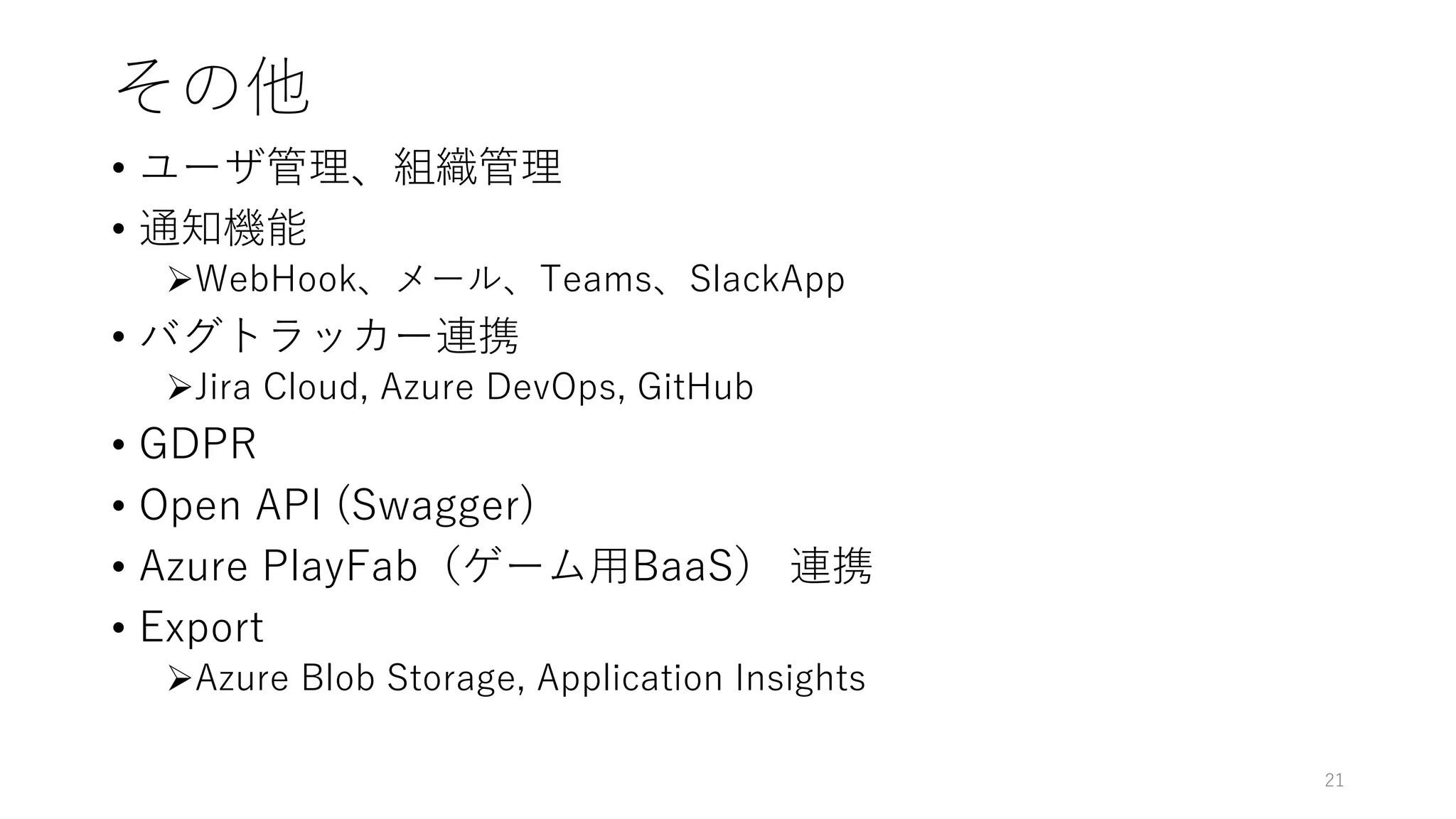 その他
• ユーザ管理、組織管理
• 通知機能
WebHook、メール、Teams、SlackApp
• バグトラッカー連携
Jira Cloud, Azure DevOps, GitHub
• GDPR
• Open API (Swagger)
• Azure PlayFab（ゲーム用BaaS） 連携
• Export
Azure Blob Storage, Application Insights
21
 