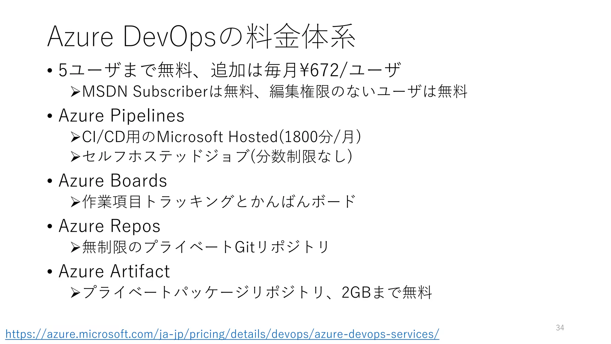 Azure DevOpsの料金体系
• 5ユーザまで無料、追加は毎月672/ユーザ
MSDN Subscriberは無料、編集権限のないユーザは無料
• Azure Pipelines
CI/CD用のMicrosoft Hosted(1800分/月)
セルフホステッドジョブ(分数制限なし)
• Azure Boards
作業項目トラッキングとかんばんボード
• Azure Repos
無制限のプライベートGitリポジトリ
• Azure Artifact
プライベートパッケージリポジトリ、2GBまで無料
34
https://azure.microsoft.com/ja-jp/pricing/details/devops/azure-devops-services/
 