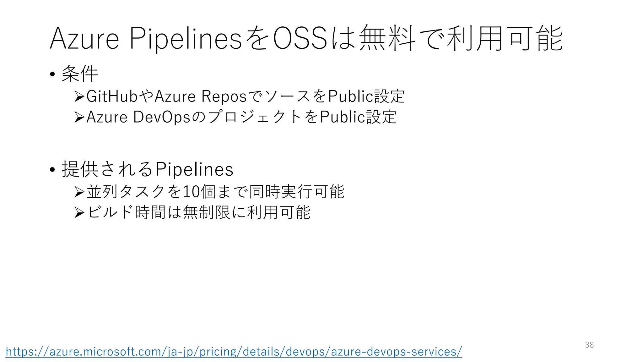 Azure PipelinesをOSSは無料で利用可能
• 条件
GitHubやAzure ReposでソースをPublic設定
Azure DevOpsのプロジェクトをPublic設定
• 提供されるPipelines
並列タスクを10個まで同時実行可能
ビルド時間は無制限に利用可能
38
https://azure.microsoft.com/ja-jp/pricing/details/devops/azure-devops-services/
 