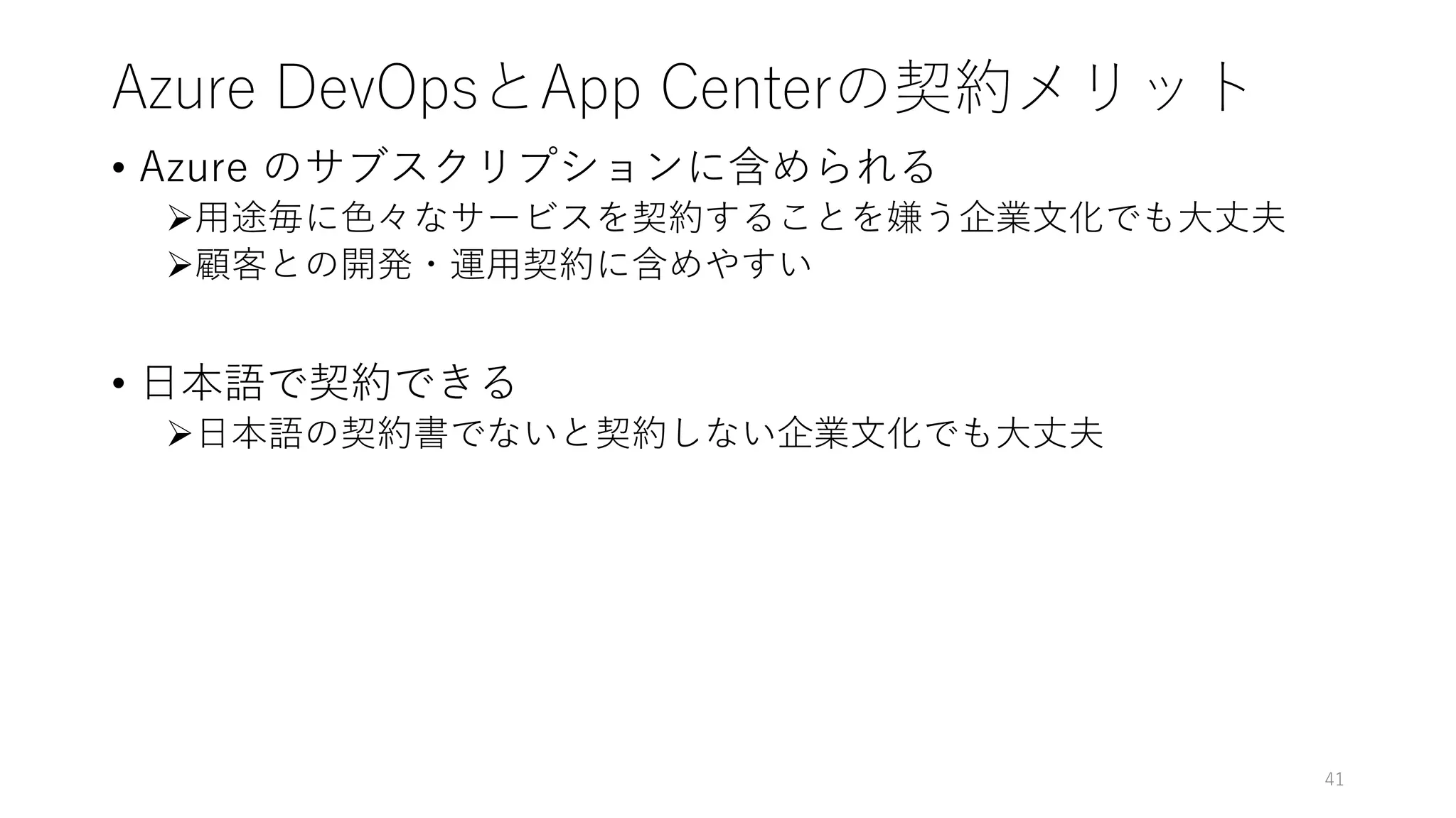 Azure DevOpsとApp Centerの契約メリット
• Azure のサブスクリプションに含められる
用途毎に色々なサービスを契約することを嫌う企業文化でも大丈夫
顧客との開発・運用契約に含めやすい
• 日本語で契約できる
日本語の契約書でないと契約しない企業文化でも大丈夫
41
 