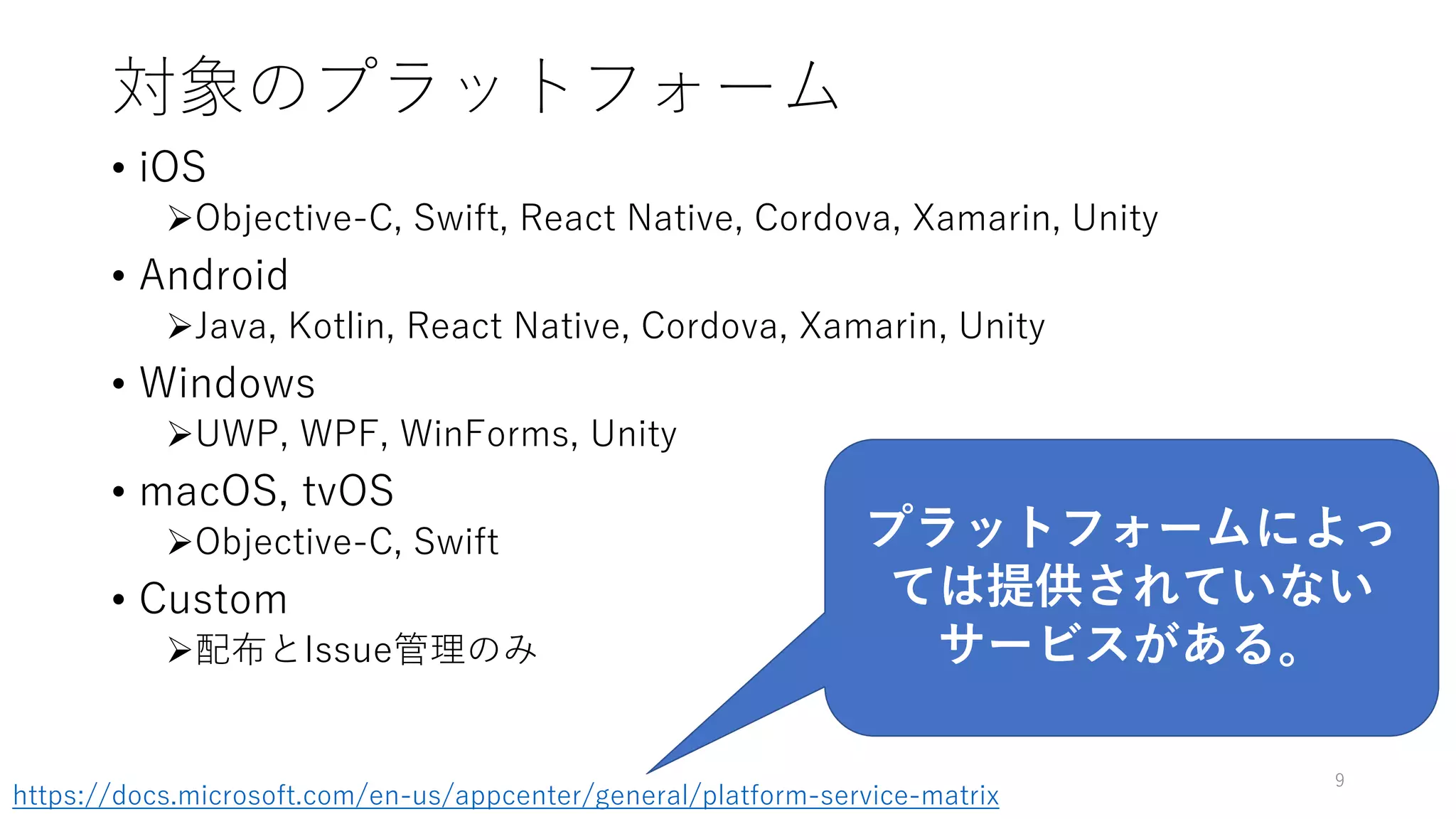 対象のプラットフォーム
• iOS
Objective-C, Swift, React Native, Cordova, Xamarin, Unity
• Android
Java, Kotlin, React Native, Cordova, Xamarin, Unity
• Windows
UWP, WPF, WinForms, Unity
• macOS, tvOS
Objective-C, Swift
• Custom
配布とIssue管理のみ
9
プラットフォームによっ
ては提供されていない
サービスがある。
https://docs.microsoft.com/en-us/appcenter/general/platform-service-matrix
 