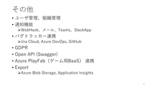 その他
• ユーザ管理、組織管理
• 通知機能
WebHook、メール、Teams、SlackApp
• バグトラッカー連携
Jira Cloud, Azure DevOps, GitHub
• GDPR
• Open API (Swagger)
• Azure PlayFab（ゲーム用BaaS） 連携
• Export
Azure Blob Storage, Application Insights
21
 
