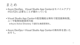 まとめ
• Azure DevOps、Visual Studio App Centerはモバイルアプリ
のCI/CDに必要なことが備わっている
• Visual Studio App Centerの配信機能は無料で配信数無制限、
ユーザ数無制限使用可能
Azure Active Directory で適切な権限管理を。
• Azure DevOps＋Visual Studio App Centerの無料枠を使いた
おそう。
42
 