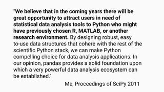 "We believe that in the coming years there will be
great opportunity to attract users in need of
statistical data analysis tools to Python who might
have previously chosen R, MATLAB, or another
research environment. By designing robust, easy
to-use data structures that cohere with the rest of the
scientiﬁc Python stack, we can make Python
compelling choice for data analysis applications. In
our opinion, pandas provides a solid foundation upon
which a very powerful data analysis ecosystem can
be established."
Me, Proceedings of SciPy 2011
 