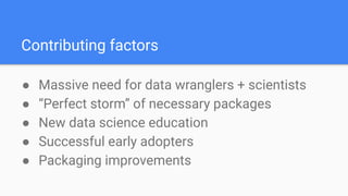 Contributing factors
● Massive need for data wranglers + scientists
● “Perfect storm” of necessary packages
● New data science education
● Successful early adopters
● Packaging improvements
 