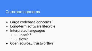 ● Large codebase concerns
● Long-term software lifecycle
● Interpreted languages
○ ... unsafe?
○ ... slow?
● Open source… trustworthy?
Common concerns
 