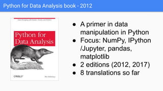 Python for Data Analysis book - 2012
● A primer in data
manipulation in Python
● Focus: NumPy, IPython
/Jupyter, pandas,
matplotlib
● 2 editions (2012, 2017)
● 8 translations so far
 