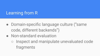 Learning from R
● Domain-speciﬁc language culture (“same
code, different backends”)
● Non-standard evaluation
○ Inspect and manipulate unevaluated code
fragments
 