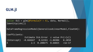 64
julia> OLS = glm(@formula(Y ~ X), data, Normal(),
IdentityLink())
DataFrameRegressionModel{GeneralizedLinearModel,Float64}:
Coefficients:
Estimate Std.Error z value Pr(>|z|)
(Intercept) -0.666667 0.62361 -1.06904 0.2850
X 2.5 0.288675 8.66025 <1e-17
 