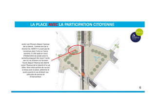 accès rue d’Anvers depuis l’avenue
de la Liberté : Comme lors de la
réunion du 19/09 il n’y avait pas de
consensus pour l’une ou l’autre
variante, il a été opté en cours
d’élaboration du projet pour la
variante proposant de revoir l’accès
vers la rue d’Anvers en fermant
l’accès depuis l’Avenue de Liberté
entre l’Avenue de la Liberté et la rue
Zithe. Ainsi cette portion de rue est
à niveau avec la place, piétonne et
seule ouverte le cas échéant aux
véhicules de service et
d’intervention.
LA PLACE AVEC LA PARTICIPATION CITOYENNE
6
 