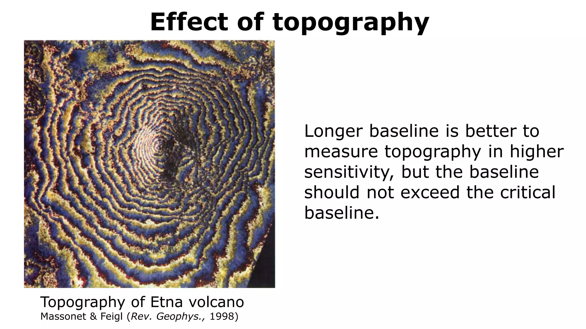 Effect of topography
Topography of Etna volcano
Massonet & Feigl (Rev. Geophys., 1998)
Longer baseline is better to
measure topography in higher
sensitivity, but the baseline
should not exceed the critical
baseline.
 