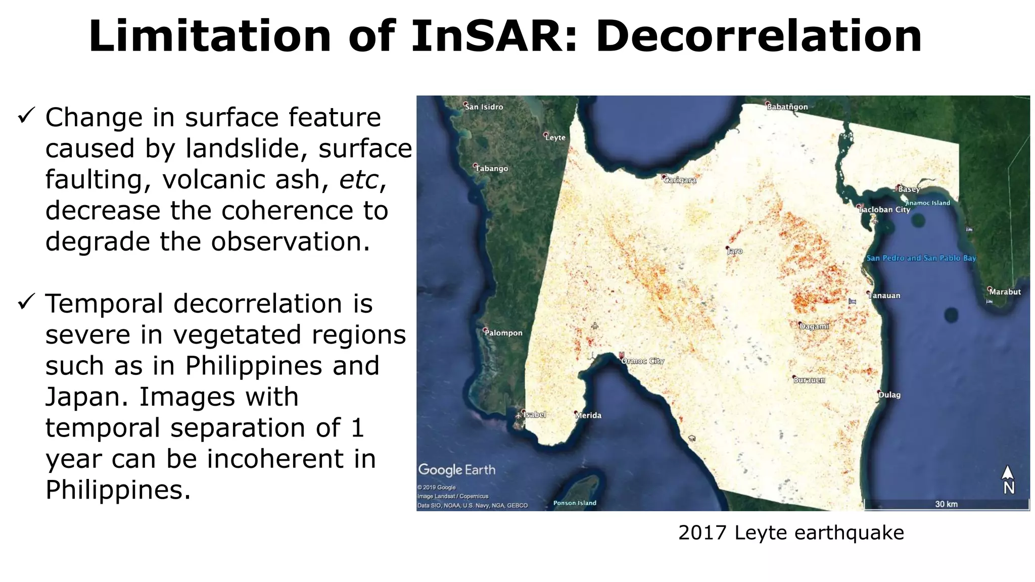 Limitation of InSAR: Decorrelation
2017 Leyte earthquake
 Change in surface feature
caused by landslide, surface
faulting, volcanic ash, etc,
decrease the coherence to
degrade the observation.
 Temporal decorrelation is
severe in vegetated regions
such as in Philippines and
Japan. Images with
temporal separation of 1
year can be incoherent in
Philippines.
 