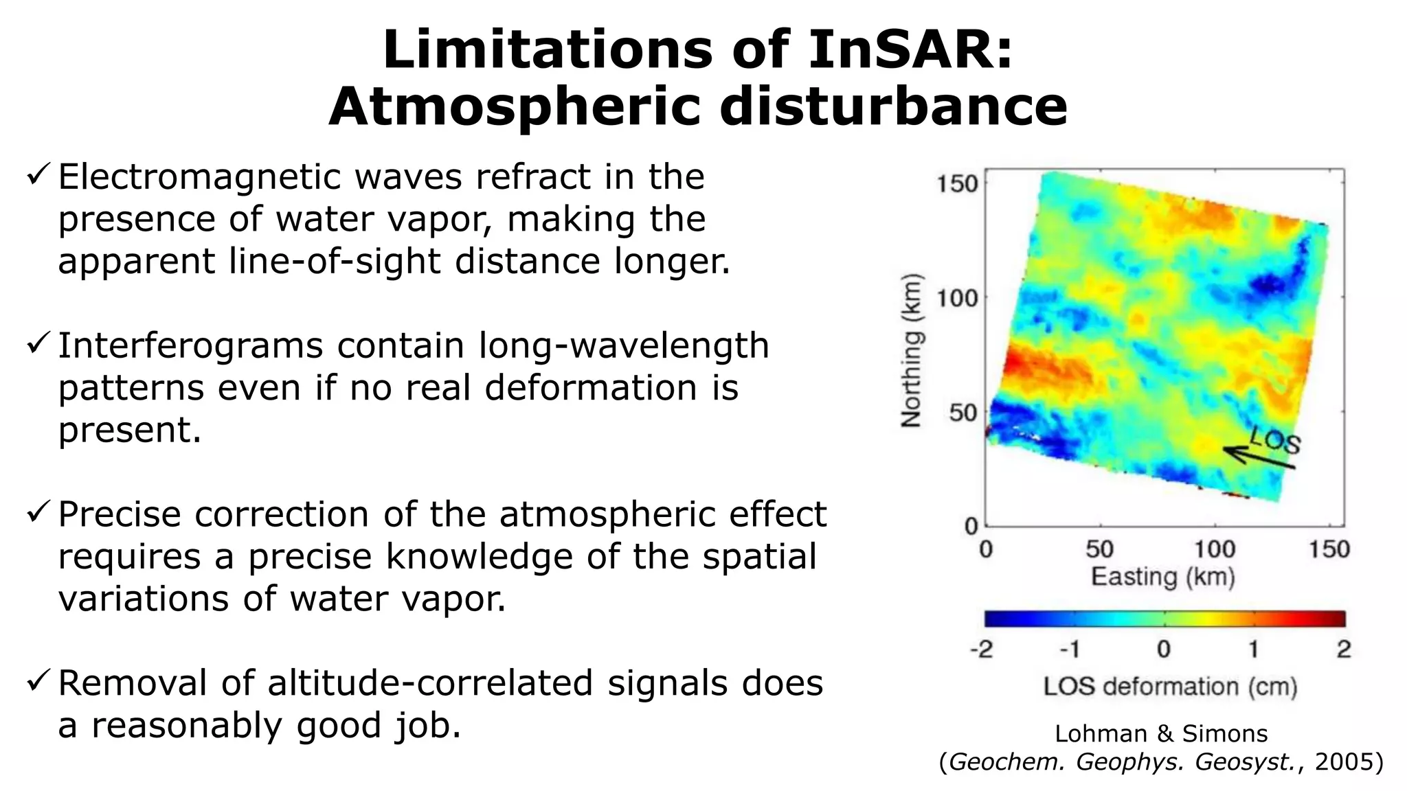 Limitations of InSAR:
Atmospheric disturbance
 Electromagnetic waves refract in the
presence of water vapor, making the
apparent line-of-sight distance longer.
 Interferograms contain long-wavelength
patterns even if no real deformation is
present.
 Precise correction of the atmospheric effect
requires a precise knowledge of the spatial
variations of water vapor.
 Removal of altitude-correlated signals does
a reasonably good job. Lohman & Simons
(Geochem. Geophys. Geosyst., 2005)
 