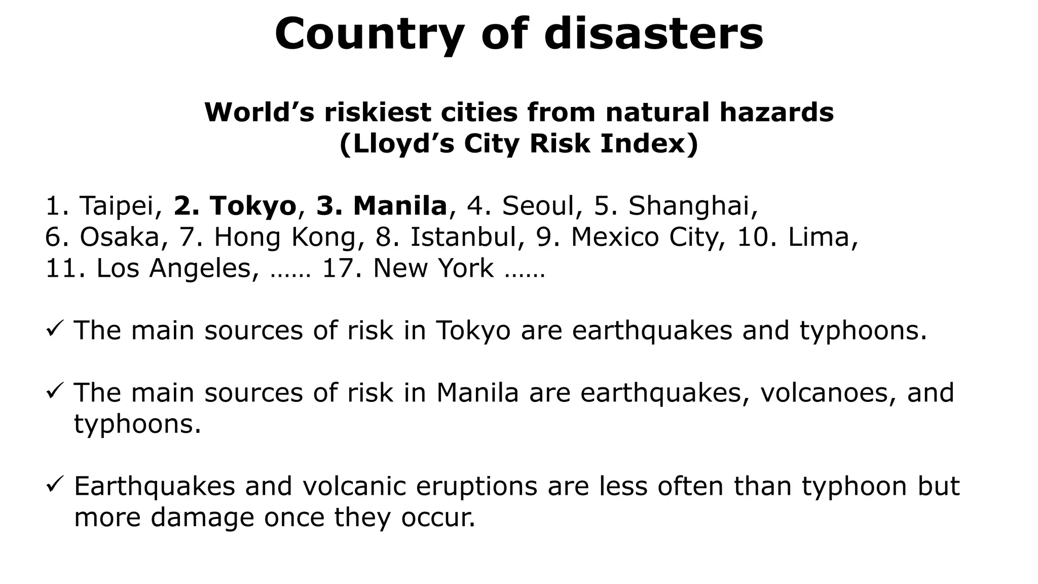 Country of disasters
Normal faulting
World’s riskiest cities from natural hazards
(Lloyd’s City Risk Index)
1. Taipei, 2. Tokyo, 3. Manila, 4. Seoul, 5. Shanghai,
6. Osaka, 7. Hong Kong, 8. Istanbul, 9. Mexico City, 10. Lima,
11. Los Angeles, …… 17. New York ……
 The main sources of risk in Tokyo are earthquakes and typhoons.
 The main sources of risk in Manila are earthquakes, volcanoes, and
typhoons.
 Earthquakes and volcanic eruptions are less often than typhoon but
more damage once they occur.
 