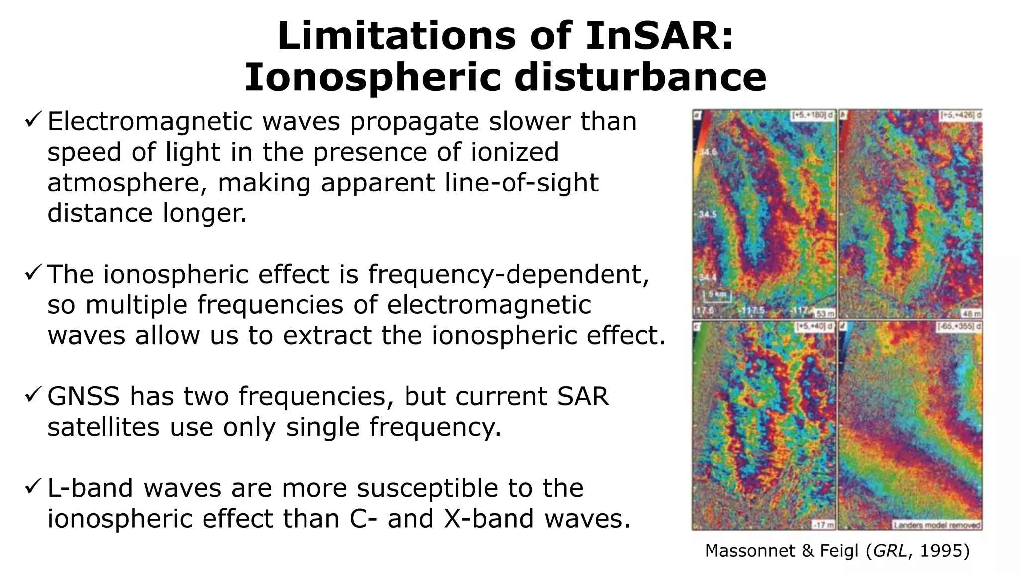 Limitations of InSAR:
Ionospheric disturbance
Massonnet & Feigl (GRL, 1995)
 Electromagnetic waves propagate slower than
speed of light in the presence of ionized
atmosphere, making apparent line-of-sight
distance longer.
 The ionospheric effect is frequency-dependent,
so multiple frequencies of electromagnetic
waves allow us to extract the ionospheric effect.
 GNSS has two frequencies, but current SAR
satellites use only single frequency.
 L-band waves are more susceptible to the
ionospheric effect than C- and X-band waves.
 