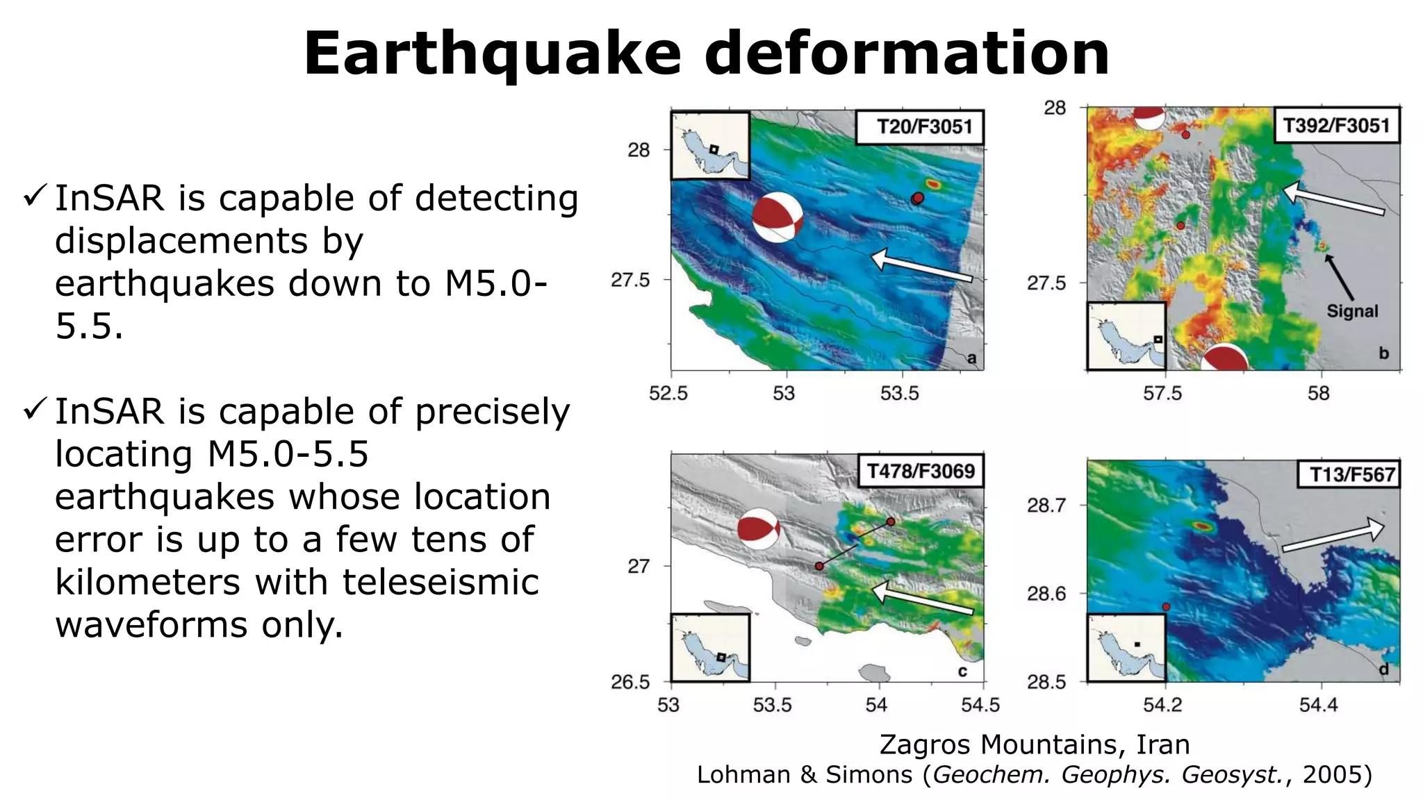 Earthquake deformation
Zagros Mountains, Iran
Lohman & Simons (Geochem. Geophys. Geosyst., 2005)
 InSAR is capable of detecting
displacements by
earthquakes down to M5.0-
5.5.
 InSAR is capable of precisely
locating M5.0-5.5
earthquakes whose location
error is up to a few tens of
kilometers with teleseismic
waveforms only.
 