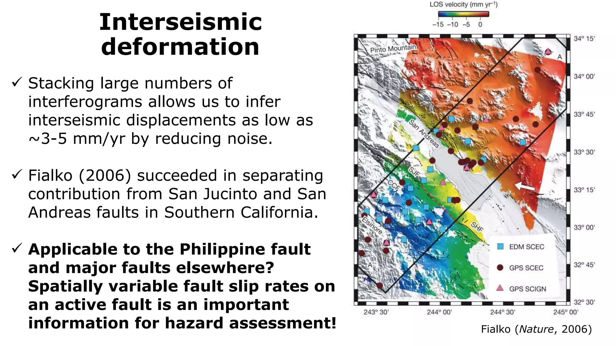 Interseismic
deformation
Fialko (Nature, 2006)
 Stacking large numbers of
interferograms allows us to infer
interseismic displacements as low as
~3-5 mm/yr by reducing noise.
 Fialko (2006) succeeded in separating
contribution from San Jucinto and San
Andreas faults in Southern California.
 Applicable to the Philippine fault
and major faults elsewhere?
Spatially variable fault slip rates on
an active fault is an important
information for hazard assessment!
 