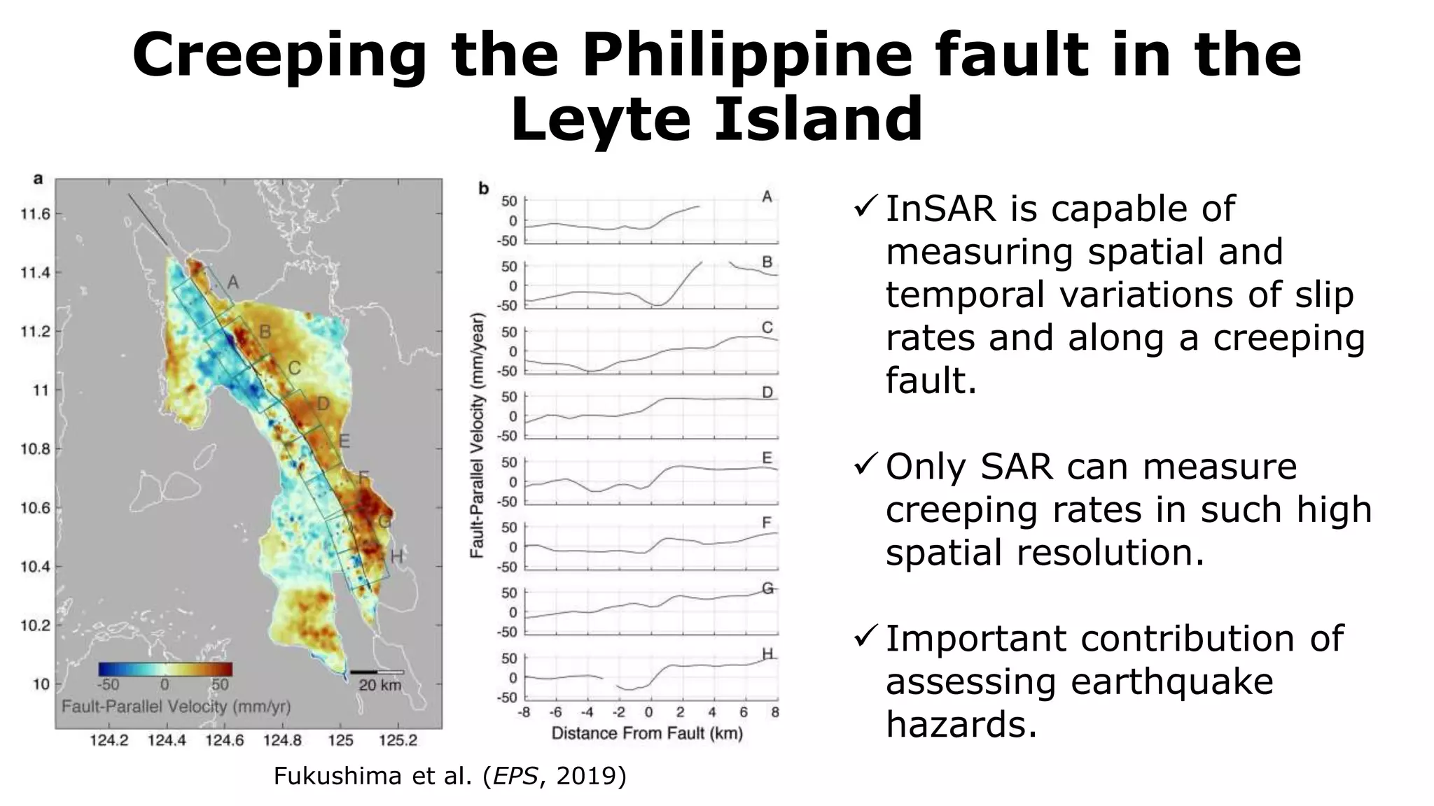 Creeping the Philippine fault in the
Leyte Island
Fukushima et al. (EPS, 2019)
 InSAR is capable of
measuring spatial and
temporal variations of slip
rates and along a creeping
fault.
 Only SAR can measure
creeping rates in such high
spatial resolution.
 Important contribution of
assessing earthquake
hazards.
 