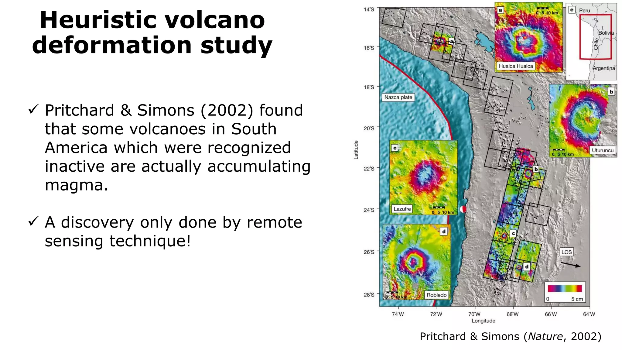 Heuristic volcano
deformation study
Pritchard & Simons (Nature, 2002)
 Pritchard & Simons (2002) found
that some volcanoes in South
America which were recognized
inactive are actually accumulating
magma.
 A discovery only done by remote
sensing technique!
 