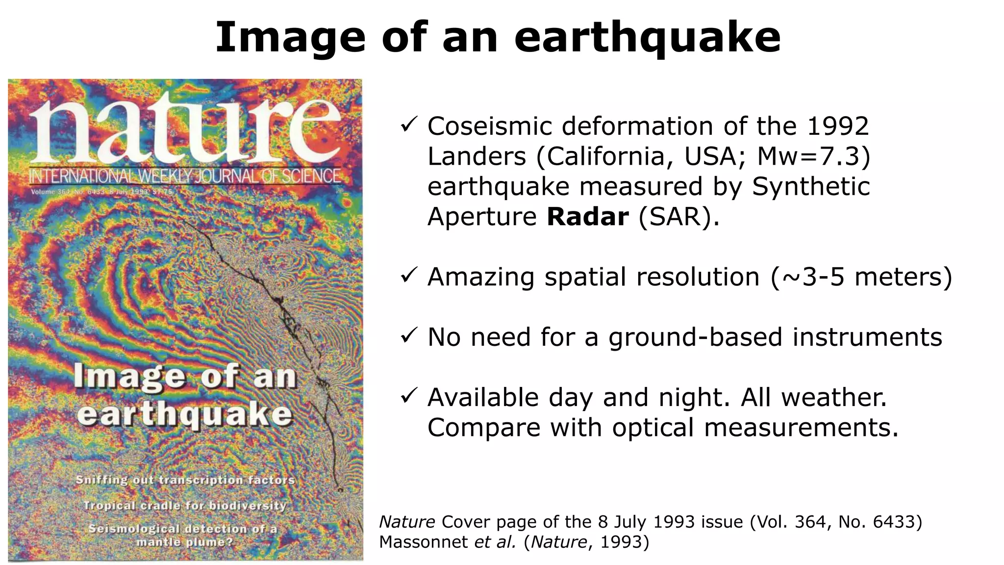 Image of an earthquake
Nature Cover page of the 8 July 1993 issue (Vol. 364, No. 6433)
Massonnet et al. (Nature, 1993)
 Coseismic deformation of the 1992
Landers (California, USA; Mw=7.3)
earthquake measured by Synthetic
Aperture Radar (SAR).
 Amazing spatial resolution (~3-5 meters)
 No need for a ground-based instruments
 Available day and night. All weather.
Compare with optical measurements.
 