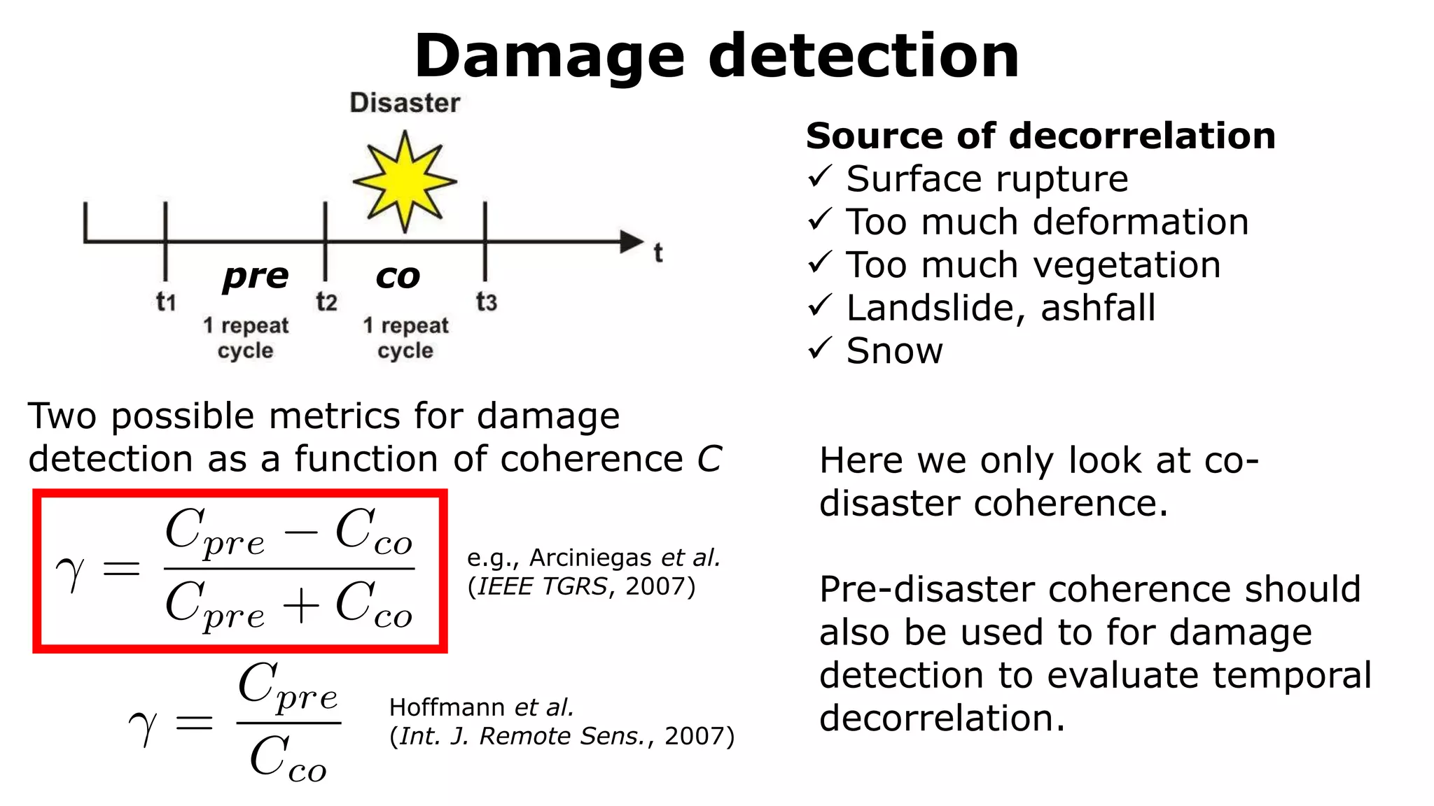 Damage detection
mum case the temporal baseline between each acquisition is only one repeat
so Section 4).
(or more) SAR images, fulfilling the requirements mentioned above, are co-registered
master image and resampled to its reference grid (Figure 4). Additionally, a common
sures that only the overlapping parts of the spectrums are used. Thereby, the spatial
fect (see Section 2.1.) is reduced [74]. In the next step, interferograms between
he two slave images are generated: One pre-disaster InSAR pair (t1 and t2) and one
R pair (t2 and t3). Then, for both InSAR pairs the coherence is computed according to
e Section 2.1). Moreover, as described by Equation (9), also two SAR intensity
computed using again the co-registered pre- (t1 and t2) and co-disaster (t2 and t3)
airs [8]. The damage caused by the natural disaster is then assessed by detecting the
he corresponding image pairs (see Section 2.3 for more details).
pre co
Two possible metrics for damage
detection as a function of coherence C
e.g., Arciniegas et al.
(IEEE TGRS, 2007)
Hoffmann et al.
(Int. J. Remote Sens., 2007)
Here we only look at co-
disaster coherence.
Pre-disaster coherence should
also be used to for damage
detection to evaluate temporal
decorrelation.
Source of decorrelation
 Surface rupture
 Too much deformation
 Too much vegetation
 Landslide, ashfall
 Snow
 