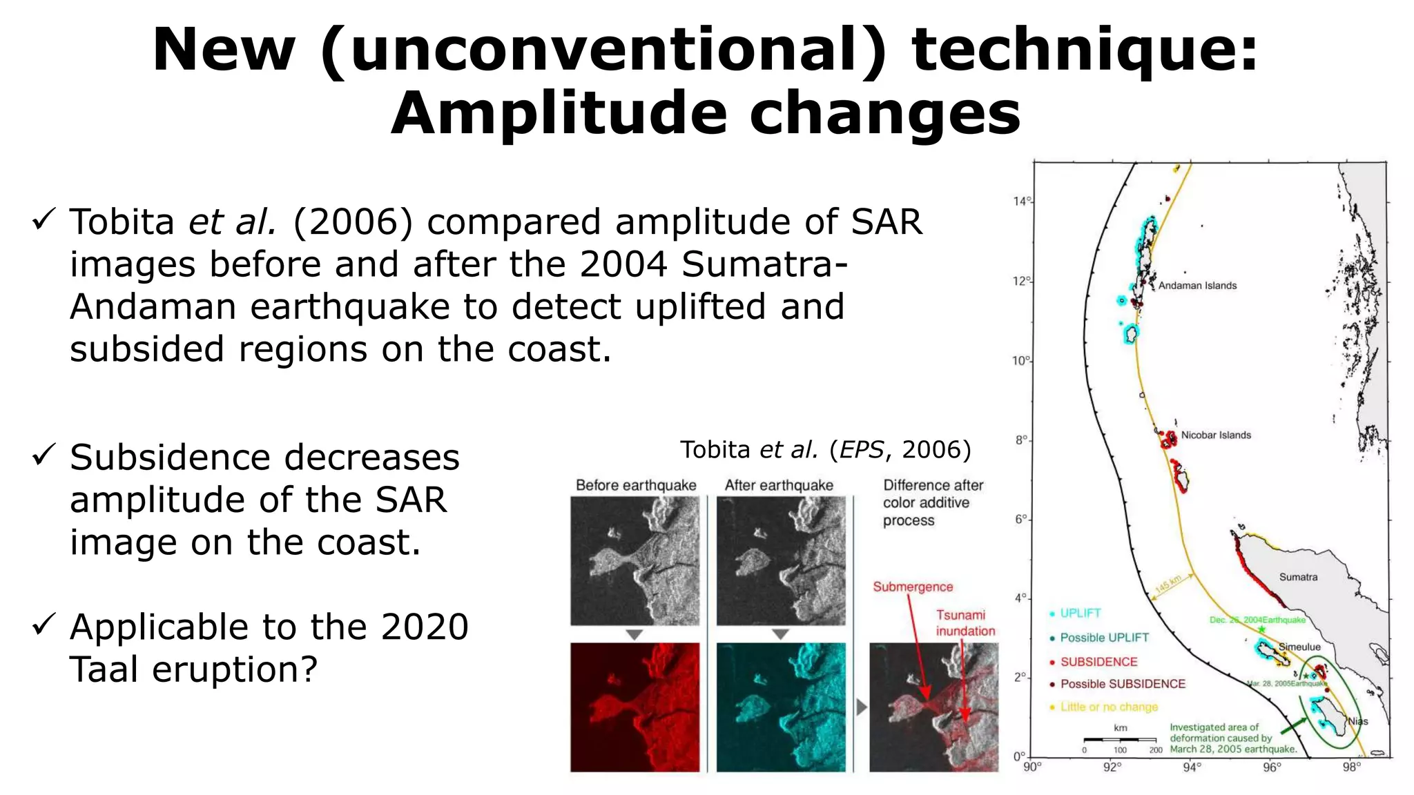 New (unconventional) technique:
Amplitude changes
Tobita et al. (EPS, 2006)
 Tobita et al. (2006) compared amplitude of SAR
images before and after the 2004 Sumatra-
Andaman earthquake to detect uplifted and
subsided regions on the coast.
 Subsidence decreases
amplitude of the SAR
image on the coast.
 Applicable to the 2020
Taal eruption?
 