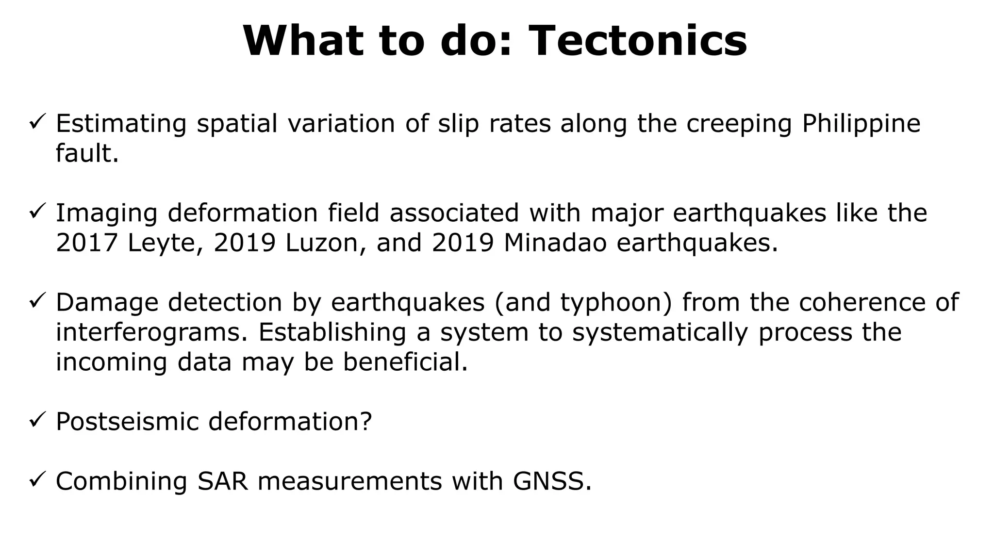 What to do: Tectonics
 Estimating spatial variation of slip rates along the creeping Philippine
fault.
 Imaging deformation field associated with major earthquakes like the
2017 Leyte, 2019 Luzon, and 2019 Minadao earthquakes.
 Damage detection by earthquakes (and typhoon) from the coherence of
interferograms. Establishing a system to systematically process the
incoming data may be beneficial.
 Postseismic deformation?
 Combining SAR measurements with GNSS.
 
