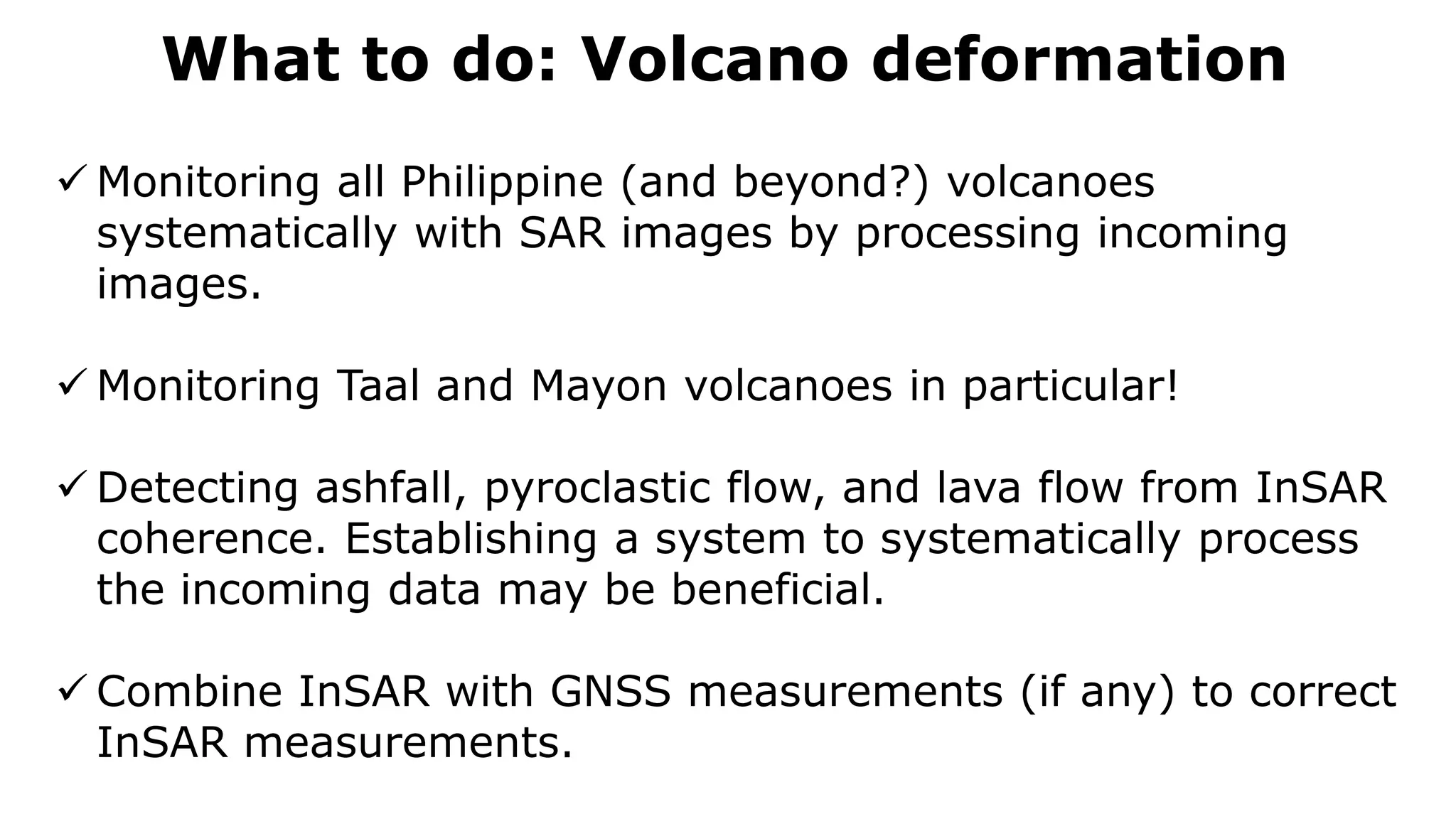 What to do: Volcano deformation
 Monitoring all Philippine (and beyond?) volcanoes
systematically with SAR images by processing incoming
images.
 Monitoring Taal and Mayon volcanoes in particular!
 Detecting ashfall, pyroclastic flow, and lava flow from InSAR
coherence. Establishing a system to systematically process
the incoming data may be beneficial.
 Combine InSAR with GNSS measurements (if any) to correct
InSAR measurements.
 