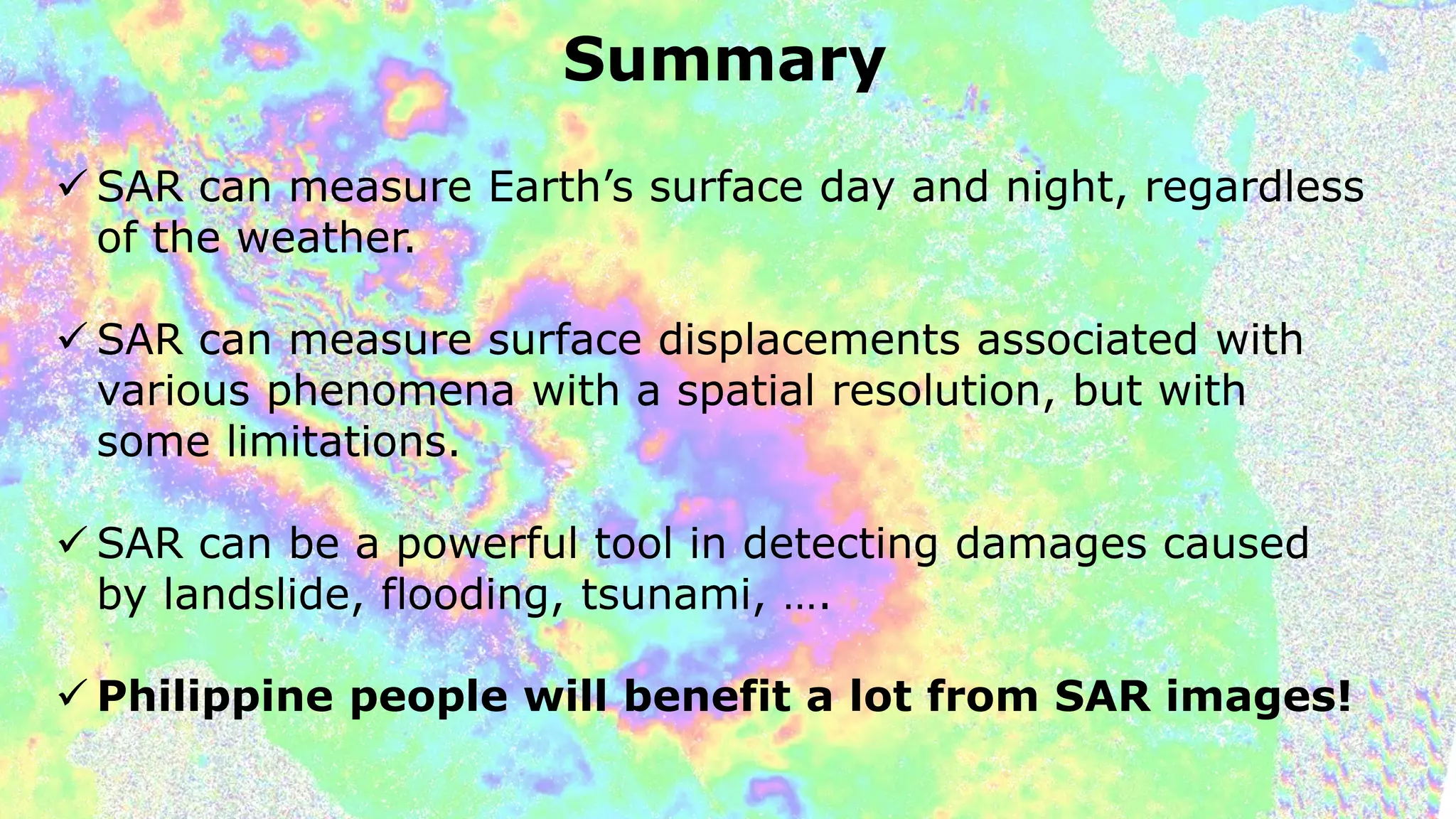 Summary
 SAR can measure Earth’s surface day and night, regardless
of the weather.
 SAR can measure surface displacements associated with
various phenomena with a spatial resolution, but with
some limitations.
 SAR can be a powerful tool in detecting damages caused
by landslide, flooding, tsunami, ….
 Philippine people will benefit a lot from SAR images!
 
