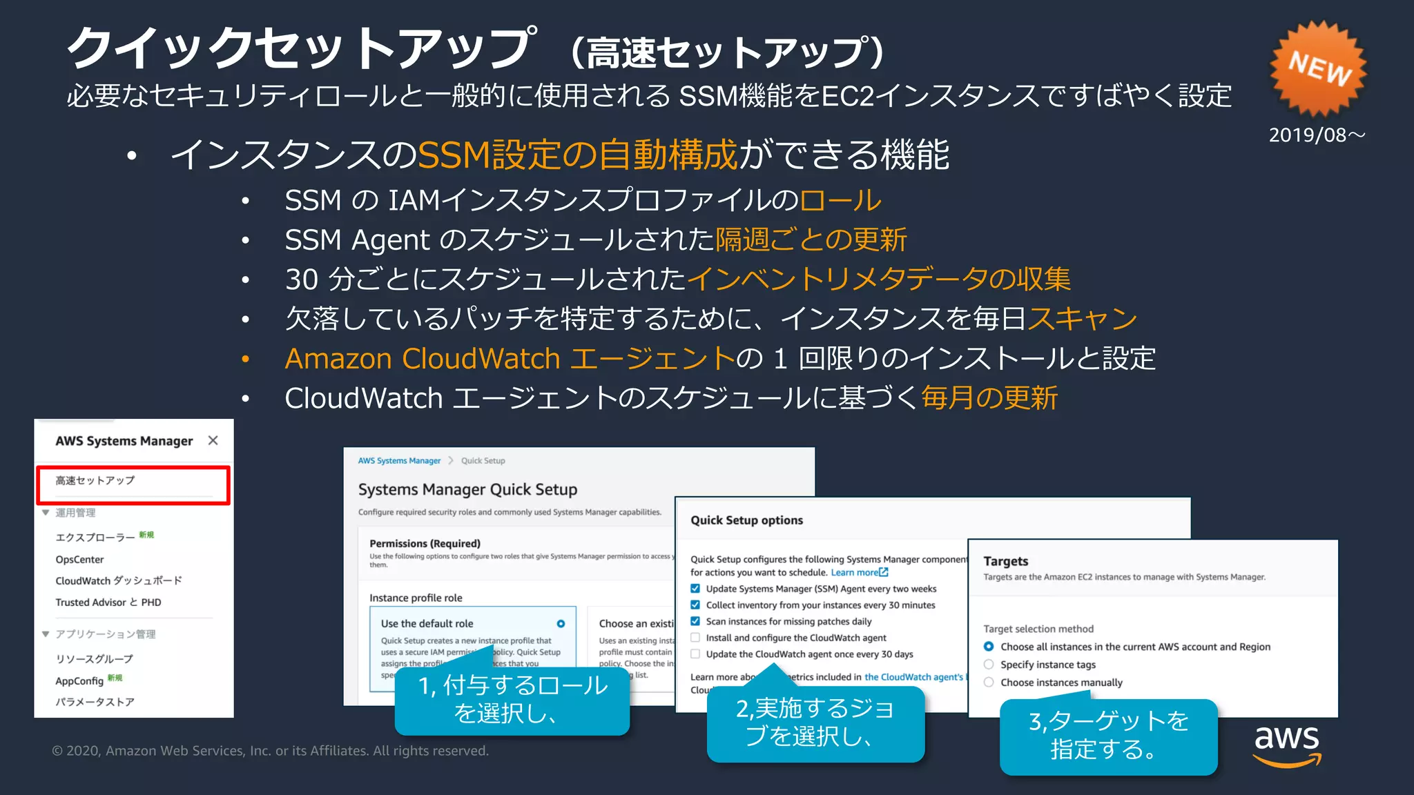 © 2020, Amazon Web Services, Inc. or its Affiliates. All rights reserved.
クイックセットアップ （高速セットアップ）
必要なセキュリティロールと一般的に使用される SSM機能をEC2インスタンスですばやく設定
• インスタンスのSSM設定の自動構成ができる機能
• SSM の IAMインスタンスプロファイルのロール
• SSM Agent のスケジュールされた隔週ごとの更新
• 30 分ごとにスケジュールされたインベントリメタデータの収集
• 欠落しているパッチを特定するために、インスタンスを毎日スキャン
• Amazon CloudWatch エージェントの 1 回限りのインストールと設定
• CloudWatch エージェントのスケジュールに基づく毎月の更新
1, 付与するロール
を選択し、 2,実施するジョ
ブを選択し、
3,ターゲットを
指定する。
2019/08〜
 