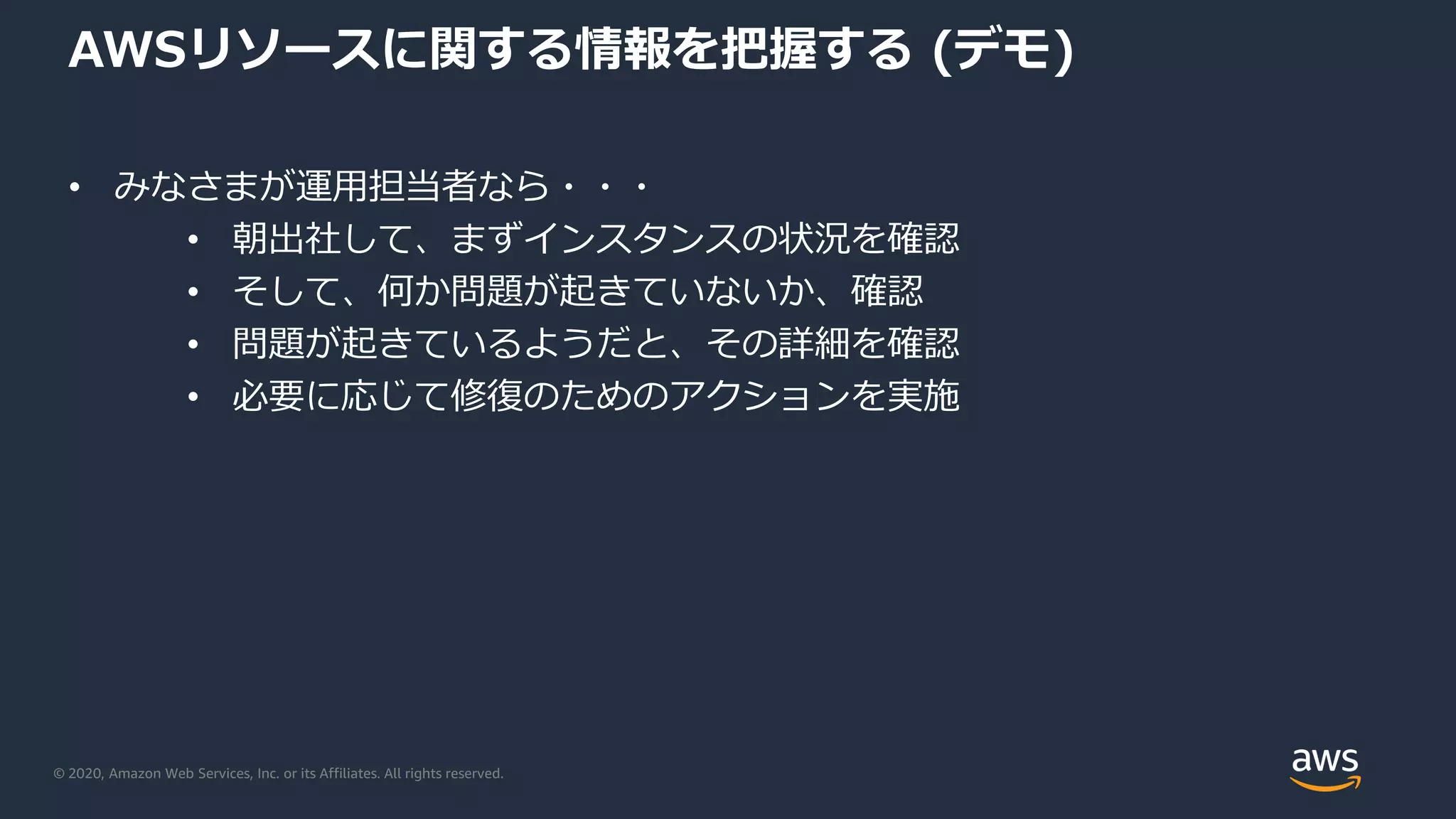 © 2020, Amazon Web Services, Inc. or its Affiliates. All rights reserved.
AWSリソースに関する情報を把握する (デモ)
• みなさまが運用担当者なら・・・
• 朝出社して、まずインスタンスの状況を確認
• そして、何か問題が起きていないか、確認
• 問題が起きているようだと、その詳細を確認
• 必要に応じて修復のためのアクションを実施
 