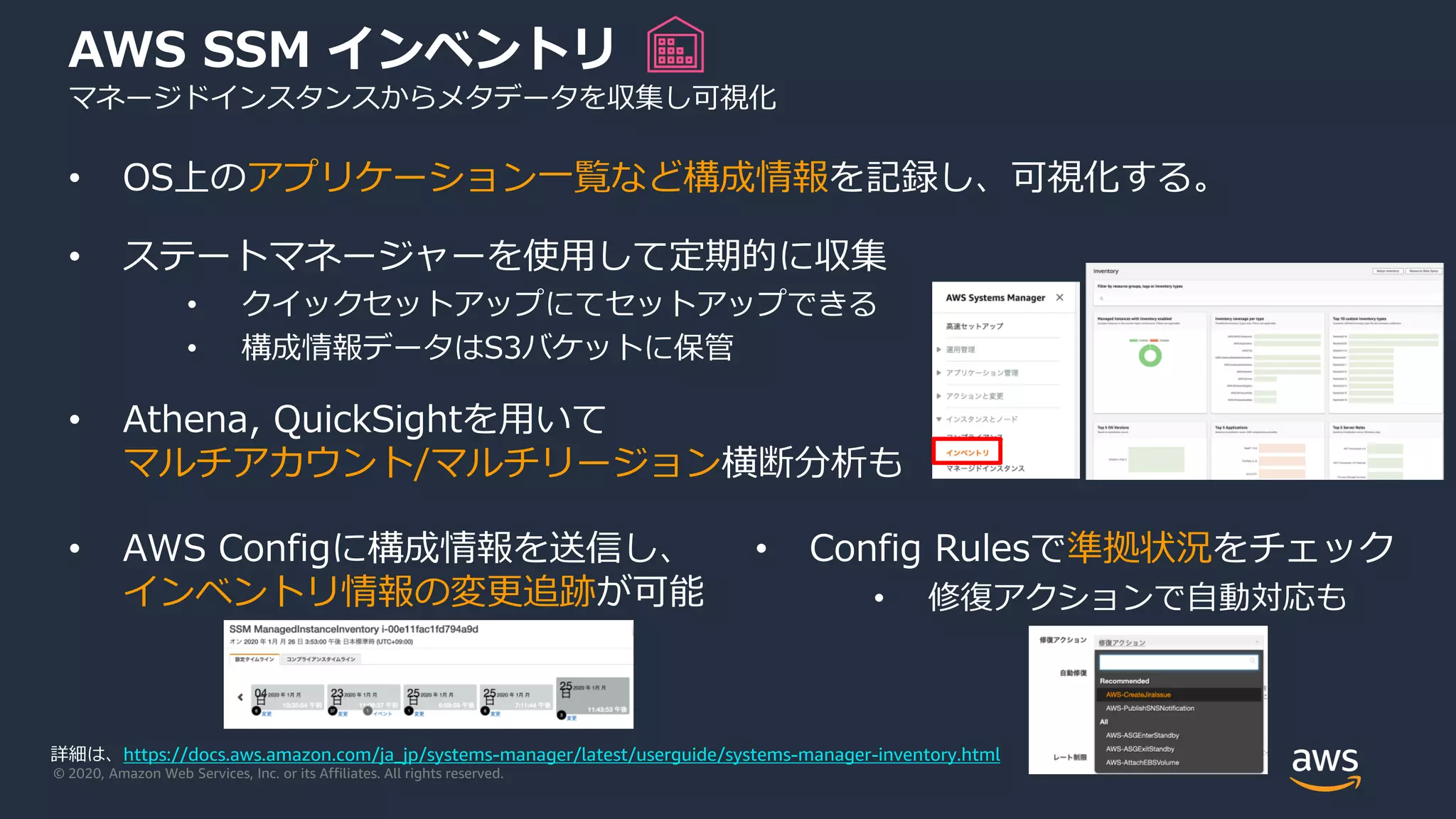 © 2020, Amazon Web Services, Inc. or its Affiliates. All rights reserved.
• OS上のアプリケーション一覧など構成情報を記録し、可視化する。
• ステートマネージャーを使用して定期的に収集
• クイックセットアップにてセットアップできる
• 構成情報データはS3バケットに保管
• Athena, QuickSightを用いて
マルチアカウント/マルチリージョン横断分析も
AWS SSM インベントリ
マネージドインスタンスからメタデータを収集し可視化
• AWS Configに構成情報を送信し、
インベントリ情報の変更追跡が可能
• Config Rulesで準拠状況をチェック
• 修復アクションで自動対応も
詳細は、https://docs.aws.amazon.com/ja_jp/systems-manager/latest/userguide/systems-manager-inventory.html
 