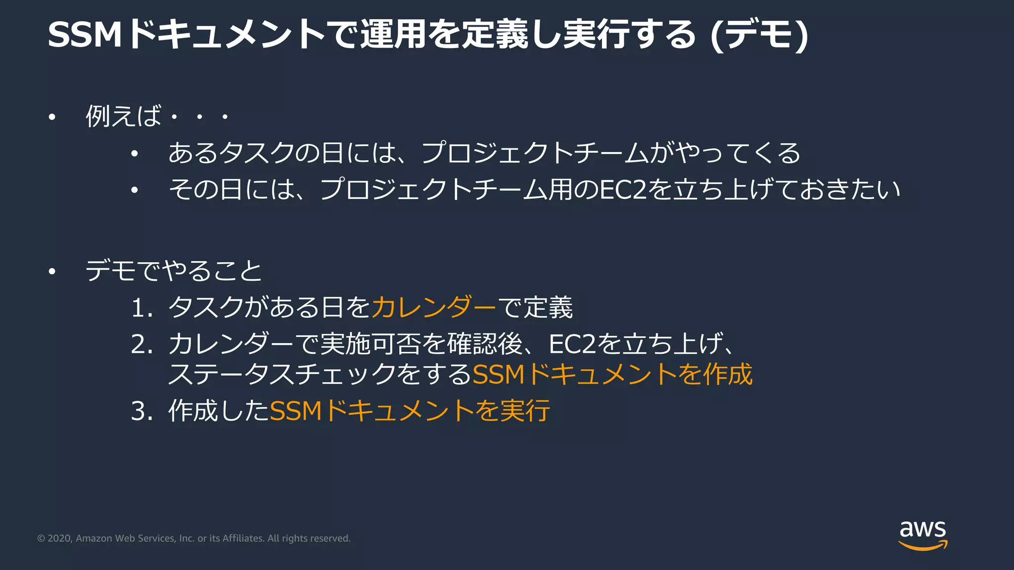 © 2020, Amazon Web Services, Inc. or its Affiliates. All rights reserved.
SSMドキュメントで運用を定義し実行する (デモ)
• 例えば・・・
• あるタスクの日には、プロジェクトチームがやってくる
• その日には、プロジェクトチーム用のEC2を立ち上げておきたい
• デモでやること
1. タスクがある日をカレンダーで定義
2. カレンダーで実施可否を確認後、EC2を立ち上げ、
ステータスチェックをするSSMドキュメントを作成
3. 作成したSSMドキュメントを実行
 