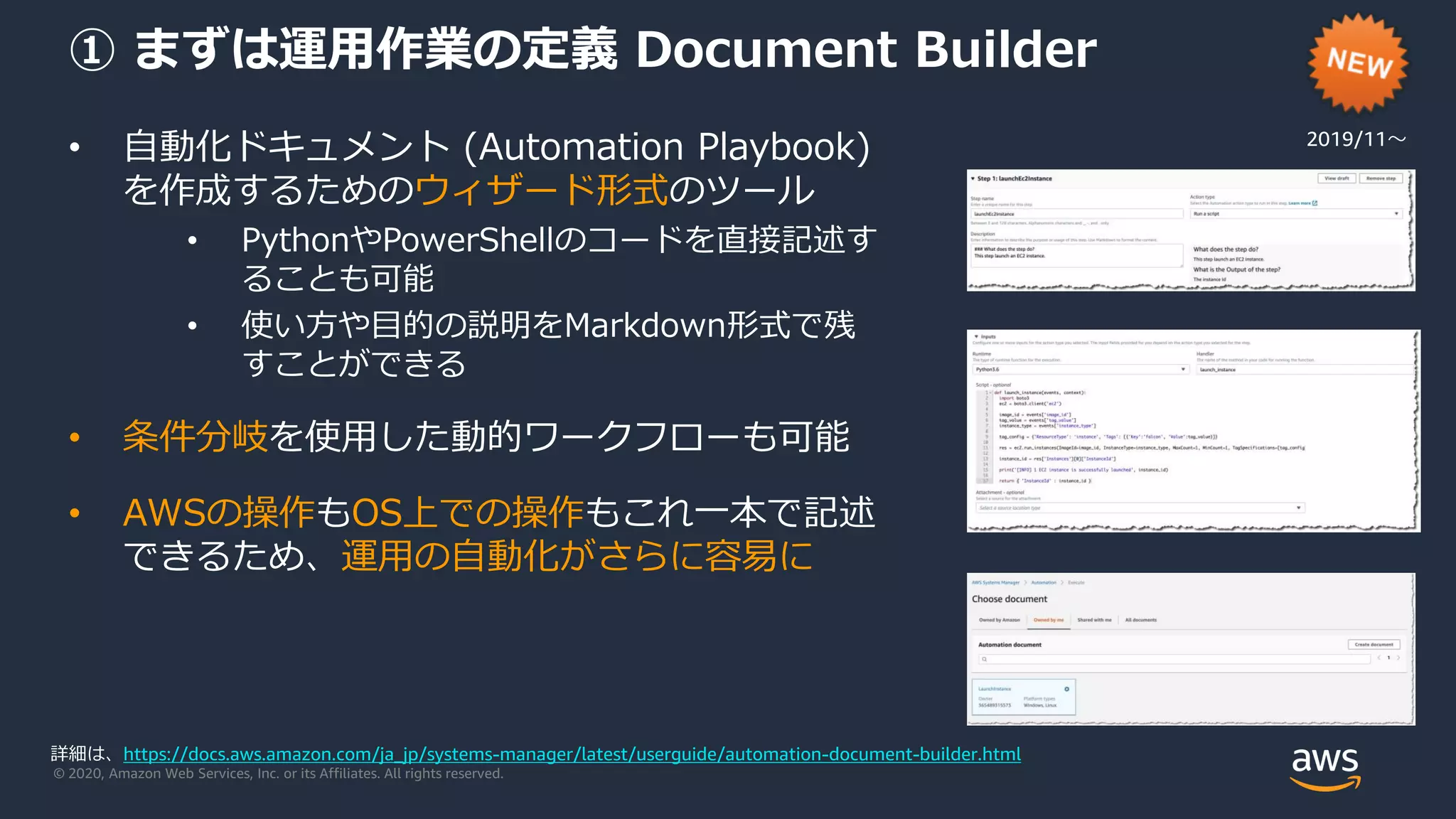 © 2020, Amazon Web Services, Inc. or its Affiliates. All rights reserved.
① まずは運用作業の定義 Document Builder
• 自動化ドキュメント (Automation Playbook)
を作成するためのウィザード形式のツール
• PythonやPowerShellのコードを直接記述す
ることも可能
• 使い方や目的の説明をMarkdown形式で残
すことができる
• 条件分岐を使用した動的ワークフローも可能
• AWSの操作もOS上での操作もこれ一本で記述
できるため、運用の自動化がさらに容易に
2019/11〜
詳細は、https://docs.aws.amazon.com/ja_jp/systems-manager/latest/userguide/automation-document-builder.html
 