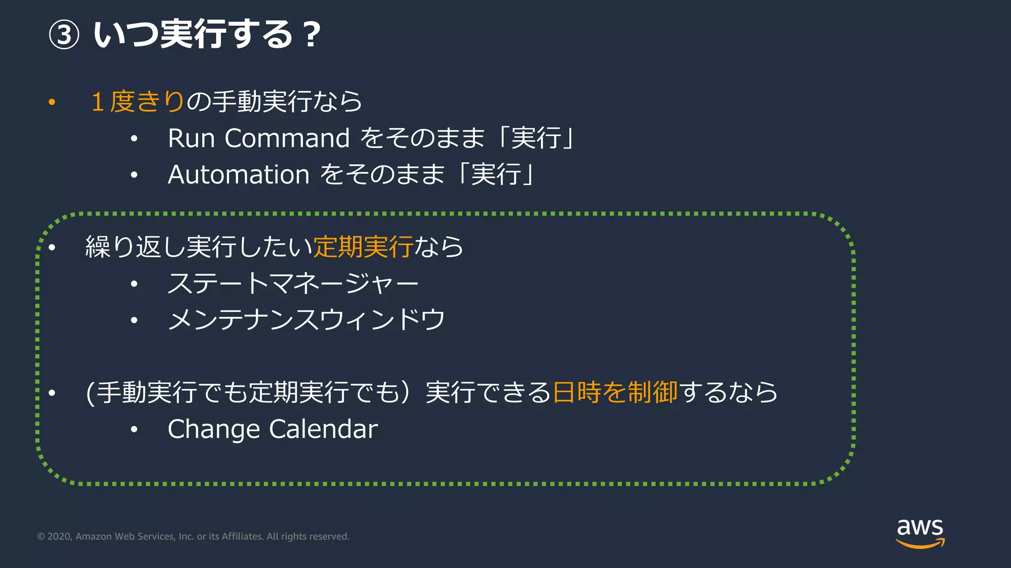 © 2020, Amazon Web Services, Inc. or its Affiliates. All rights reserved.
③ いつ実行する？
• １度きりの手動実行なら
• Run Command をそのまま「実行」
• Automation をそのまま「実行」
• 繰り返し実行したい定期実行なら
• ステートマネージャー
• メンテナンスウィンドウ
• (手動実行でも定期実行でも）実行できる日時を制御するなら
• Change Calendar
 