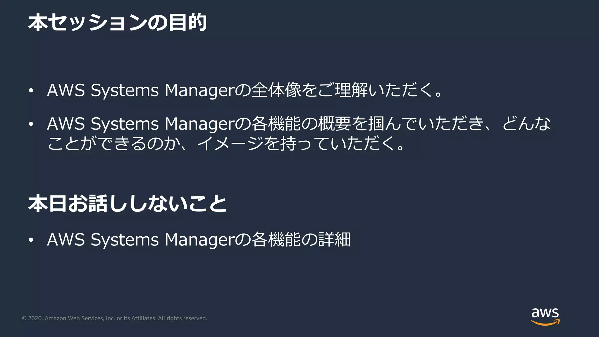 © 2020, Amazon Web Services, Inc. or its Affiliates. All rights reserved.
本セッションの目的
• AWS Systems Managerの全体像をご理解いただく。
• AWS Systems Managerの各機能の概要を掴んでいただき、どんな
ことができるのか、イメージを持っていただく。
本日お話ししないこと
• AWS Systems Managerの各機能の詳細
 