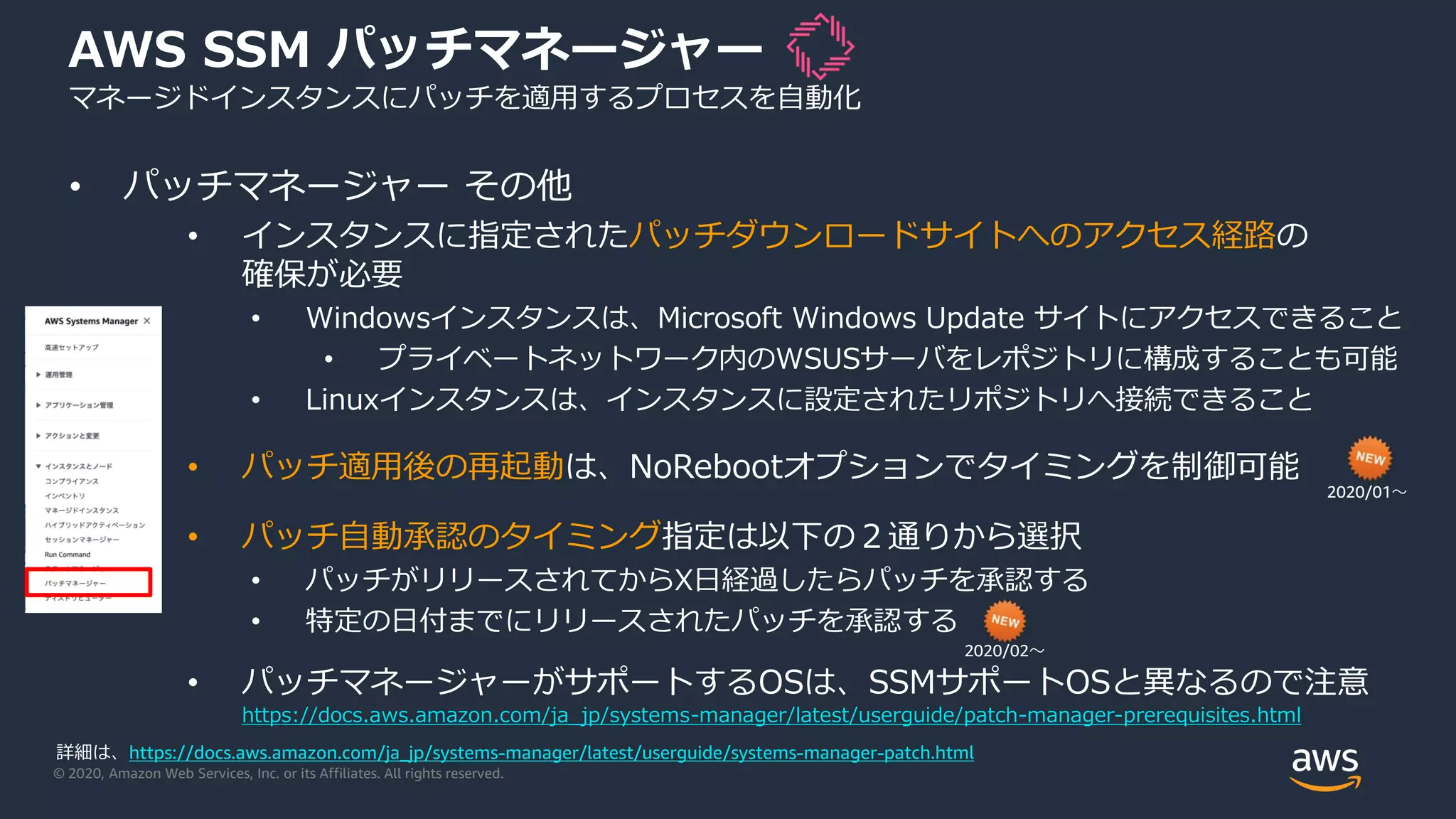 © 2020, Amazon Web Services, Inc. or its Affiliates. All rights reserved.
AWS SSM パッチマネージャー
マネージドインスタンスにパッチを適用するプロセスを自動化
• パッチマネージャー その他
• インスタンスに指定されたパッチダウンロードサイトへのアクセス経路の
確保が必要
• Windowsインスタンスは、Microsoft Windows Update サイトにアクセスできること
• プライベートネットワーク内のWSUSサーバをレポジトリに構成することも可能
• Linuxインスタンスは、インスタンスに設定されたリポジトリへ接続できること
• パッチ適用後の再起動は、NoRebootオプションでタイミングを制御可能
• パッチ自動承認のタイミング指定は以下の２通りから選択
• パッチがリリースされてからX日経過したらパッチを承認する
• 特定の日付までにリリースされたパッチを承認する
• パッチマネージャーがサポートするOSは、SSMサポートOSと異なるので注意
https://docs.aws.amazon.com/ja_jp/systems-manager/latest/userguide/patch-manager-prerequisites.html
2020/01〜
詳細は、https://docs.aws.amazon.com/ja_jp/systems-manager/latest/userguide/systems-manager-patch.html
2020/02〜
 