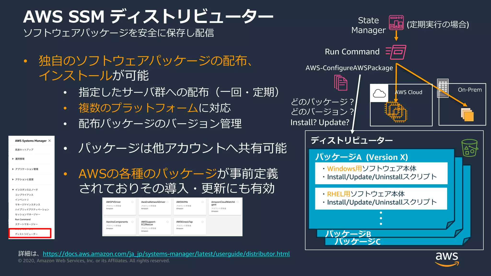 © 2020, Amazon Web Services, Inc. or its Affiliates. All rights reserved.
AWS SSM ディストリビューター
ソフトウェアパッケージを安全に保存し配信
• 独自のソフトウェアパッケージの配布、
インストールが可能
• 指定したサーバ群への配布（一回・定期）
• 複数のプラットフォームに対応
• 配布パッケージのバージョン管理
• パッケージは他アカウントへ共有可能
• AWSの各種のパッケージが事前定義
されておりその導入・更新にも有効
詳細は、https://docs.aws.amazon.com/ja_jp/systems-manager/latest/userguide/distributor.html
どのパッケージ？
どのバージョン？
Install? Update?
On-PremAWS Cloud
State
Manager
AWS-ConfigureAWSPackage
Run Command
(定期実行の場合)
ディストリビューター
・Windows用ソフトウェア本体
・Install/Update/Uninstallスクリプト
・RHEL用ソフトウェア本体
・Install/Update/Uninstallスクリプト
パッケージA (Version X)
・・・
パッケージB
パッケージC
 