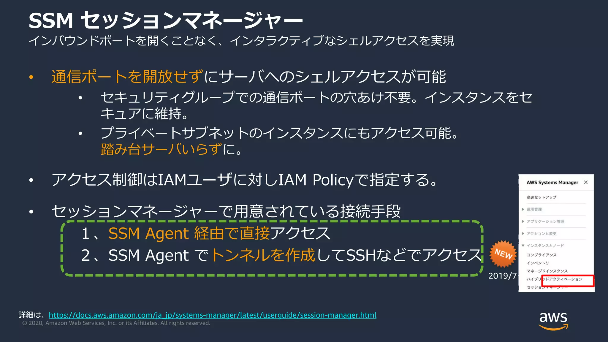 © 2020, Amazon Web Services, Inc. or its Affiliates. All rights reserved.
SSM セッションマネージャー
インバウンドポートを開くことなく、インタラクティブなシェルアクセスを実現
• 通信ポートを開放せずにサーバへのシェルアクセスが可能
• セキュリティグループでの通信ポートの穴あけ不要。インスタンスをセ
キュアに維持。
• プライベートサブネットのインスタンスにもアクセス可能。
踏み台サーバいらずに。
• アクセス制御はIAMユーザに対しIAM Policyで指定する。
• セッションマネージャーで用意されている接続手段
１、SSM Agent 経由で直接アクセス
２、SSM Agent でトンネルを作成してSSHなどでアクセス
2019/7〜
詳細は、https://docs.aws.amazon.com/ja_jp/systems-manager/latest/userguide/session-manager.html
 