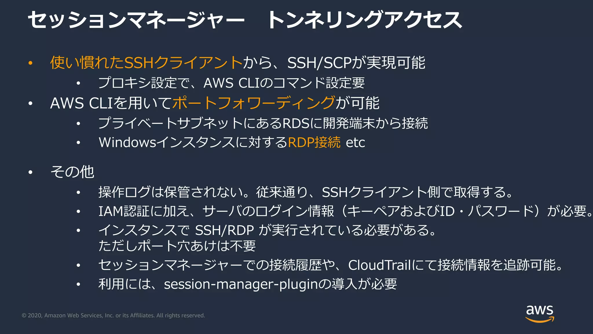© 2020, Amazon Web Services, Inc. or its Affiliates. All rights reserved.
セッションマネージャー トンネリングアクセス
• 使い慣れたSSHクライアントから、SSH/SCPが実現可能
• プロキシ設定で、AWS CLIのコマンド設定要
• AWS CLIを用いてポートフォワーディングが可能
• プライベートサブネットにあるRDSに開発端末から接続
• Windowsインスタンスに対するRDP接続 etc
• その他
• 操作ログは保管されない。従来通り、SSHクライアント側で取得する。
• IAM認証に加え、サーバのログイン情報（キーペアおよびID・パスワード）が必要。
• インスタンスで SSH/RDP が実行されている必要がある。
ただしポート穴あけは不要
• セッションマネージャーでの接続履歴や、CloudTrailにて接続情報を追跡可能。
• 利用には、session-manager-pluginの導入が必要
 