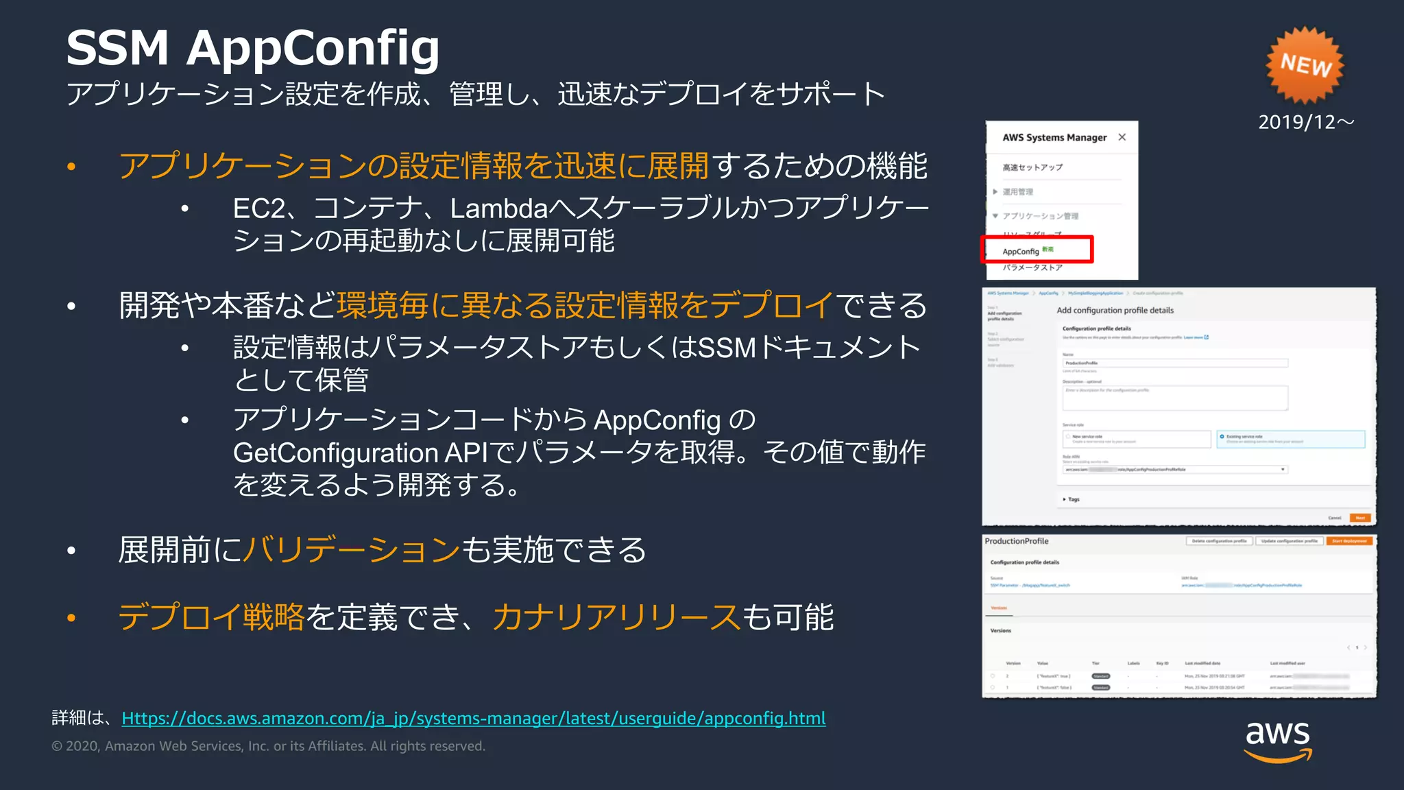 © 2020, Amazon Web Services, Inc. or its Affiliates. All rights reserved.
SSM AppConfig
アプリケーション設定を作成、管理し、迅速なデプロイをサポート
2019/12〜
• アプリケーションの設定情報を迅速に展開するための機能
• EC2、コンテナ、Lambdaへスケーラブルかつアプリケー
ションの再起動なしに展開可能
• 開発や本番など環境毎に異なる設定情報をデプロイできる
• 設定情報はパラメータストアもしくはSSMドキュメント
として保管
• アプリケーションコードから AppConfig の
GetConfiguration APIでパラメータを取得。その値で動作
を変えるよう開発する。
• 展開前にバリデーションも実施できる
• デプロイ戦略を定義でき、カナリアリリースも可能
詳細は、Https://docs.aws.amazon.com/ja_jp/systems-manager/latest/userguide/appconfig.html
 