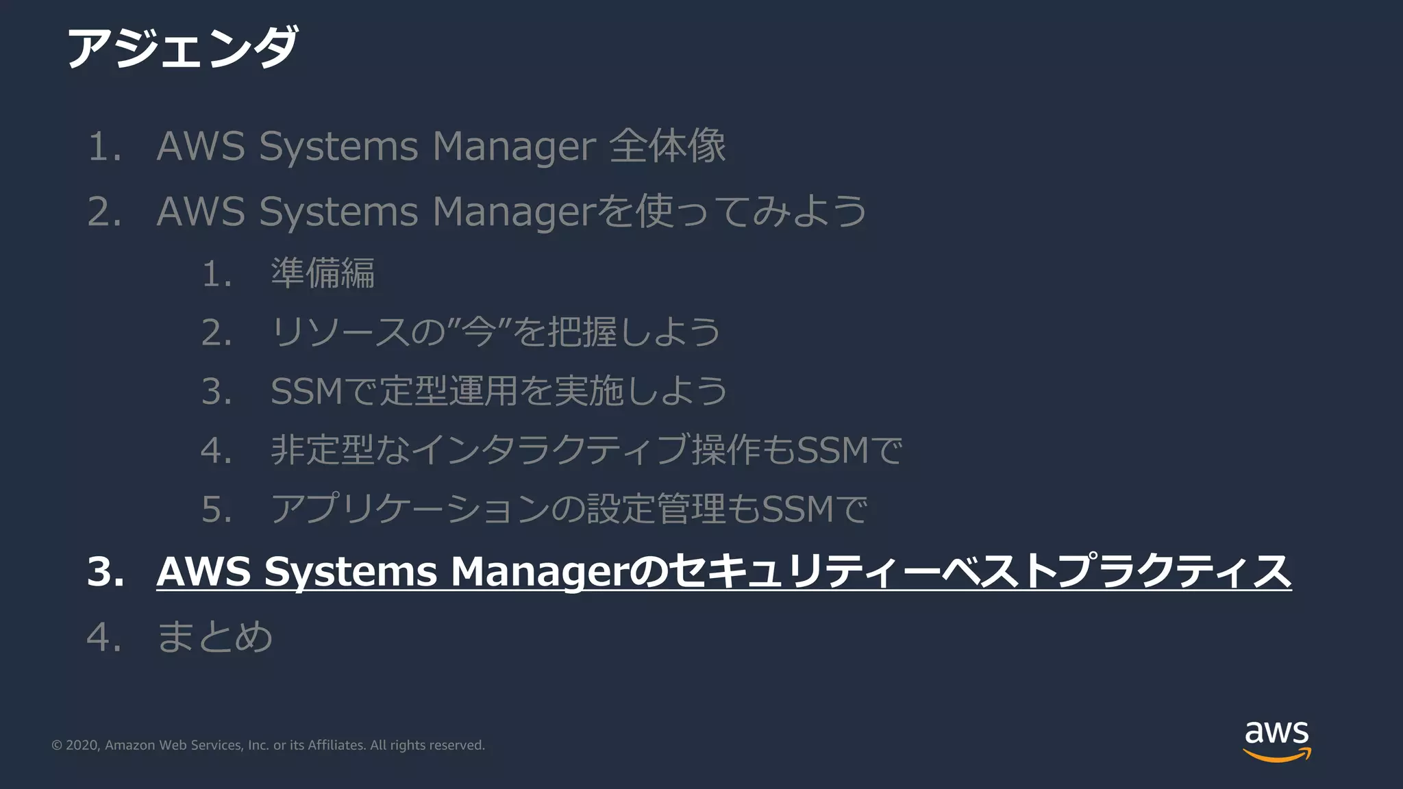© 2020, Amazon Web Services, Inc. or its Affiliates. All rights reserved.
アジェンダ
1. AWS Systems Manager 全体像
2. AWS Systems Managerを使ってみよう
1. 準備編
2. リソースの”今”を把握しよう
3. SSMで定型運用を実施しよう
4. 非定型なインタラクティブ操作もSSMで
5. アプリケーションの設定管理もSSMで
3. AWS Systems Managerのセキュリティーベストプラクティス
4. まとめ
 